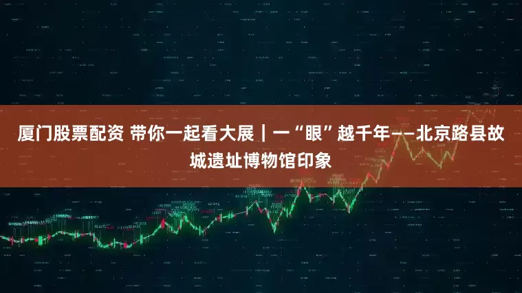 厦门股票配资 带你一起看大展｜一“眼”越千年——北京路县故城遗址博物馆印象