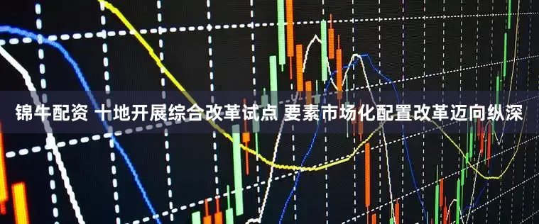锦牛配资 十地开展综合改革试点 要素市场化配置改革迈向纵深