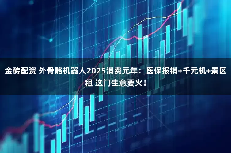 金砖配资 外骨骼机器人2025消费元年：医保报销+千元机+景区租 这门生意要火！